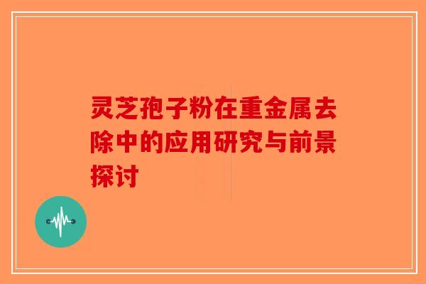 灵芝孢子粉在重金属去除中的应用研究与前景探讨