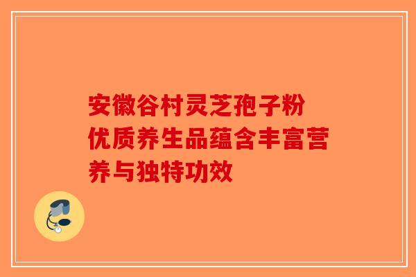 安徽谷村灵芝孢子粉 优质养生品蕴含丰富营养与独特功效
