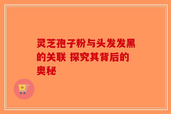 灵芝孢子粉与头发发黑的关联 探究其背后的奥秘
