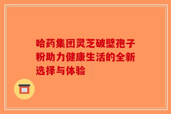 哈药集团灵芝破壁孢子粉助力健康生活的全新选择与体验