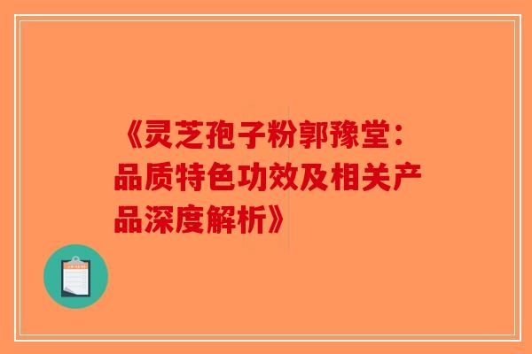 《灵芝孢子粉郭豫堂：品质特色功效及相关产品深度解析》