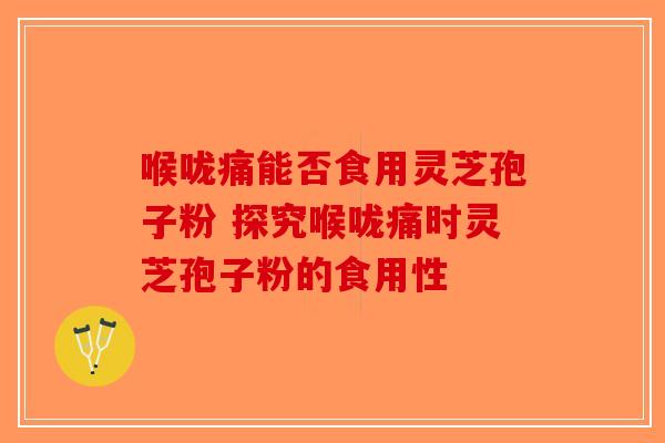 喉咙痛能否食用灵芝孢子粉 探究喉咙痛时灵芝孢子粉的食用性