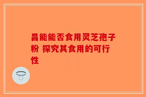 昌能能否食用灵芝孢子粉 探究其食用的可行性