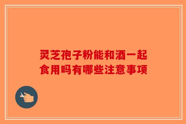 灵芝孢子粉能和酒一起食用吗有哪些注意事项