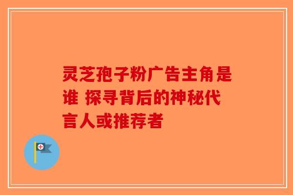 灵芝孢子粉广告主角是谁 探寻背后的神秘代言人或推荐者