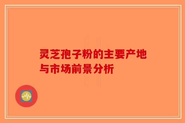 灵芝孢子粉的主要产地与市场前景分析