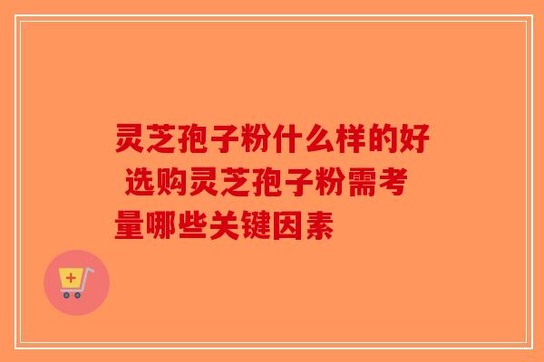 灵芝孢子粉什么样的好 选购灵芝孢子粉需考量哪些关键因素