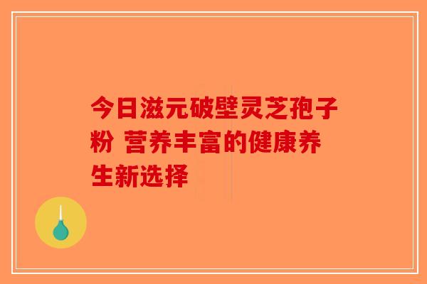 今日滋元破壁灵芝孢子粉 营养丰富的健康养生新选择