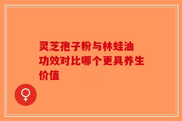 灵芝孢子粉与林蛙油 功效对比哪个更具养生价值