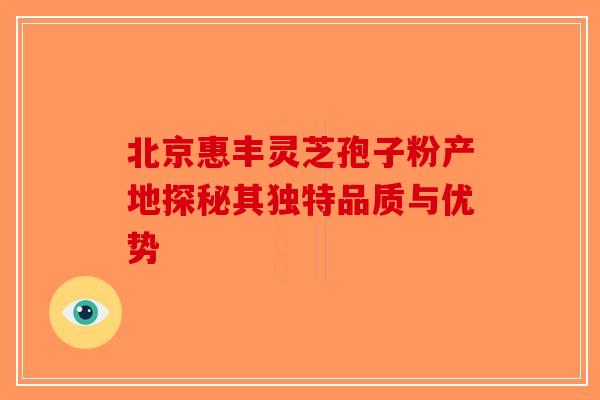 北京惠丰灵芝孢子粉产地探秘其独特品质与优势