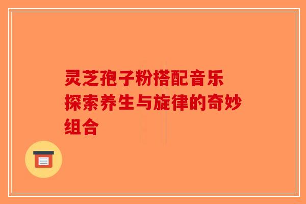 灵芝孢子粉搭配音乐 探索养生与旋律的奇妙组合