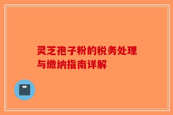 灵芝孢子粉的税务处理与缴纳指南详解
