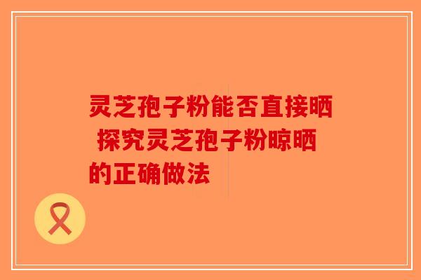 灵芝孢子粉能否直接晒 探究灵芝孢子粉晾晒的正确做法