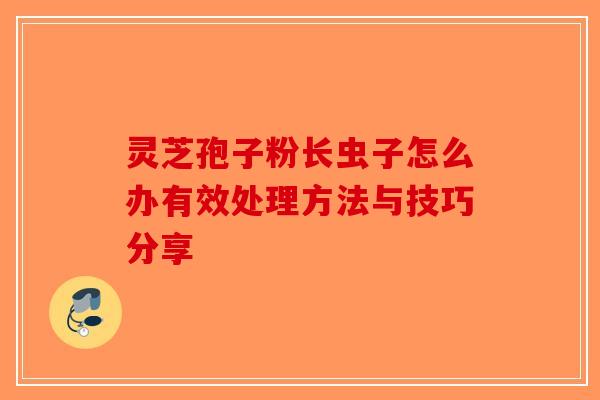 灵芝孢子粉长虫子怎么办有效处理方法与技巧分享
