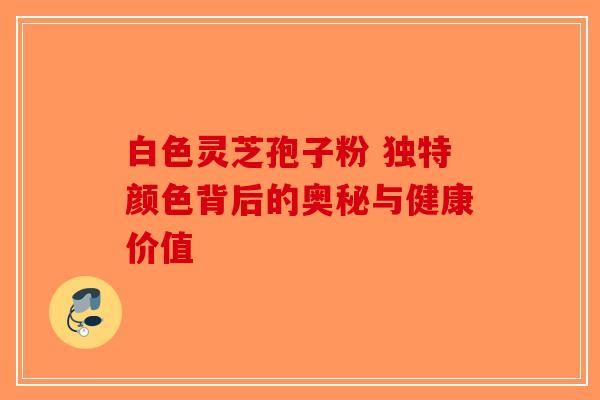 白色灵芝孢子粉 独特颜色背后的奥秘与健康价值