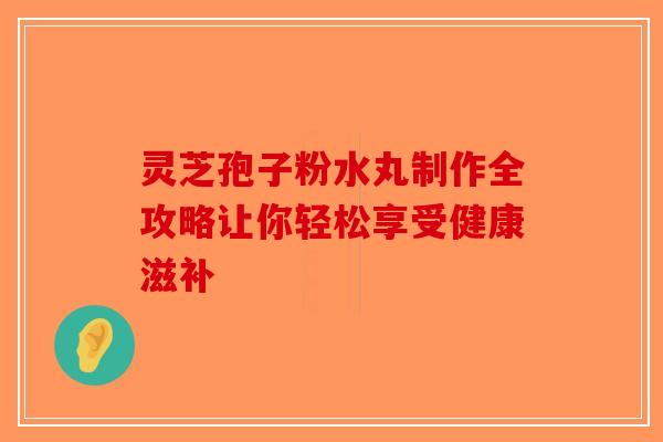灵芝孢子粉水丸制作全攻略让你轻松享受健康滋补
