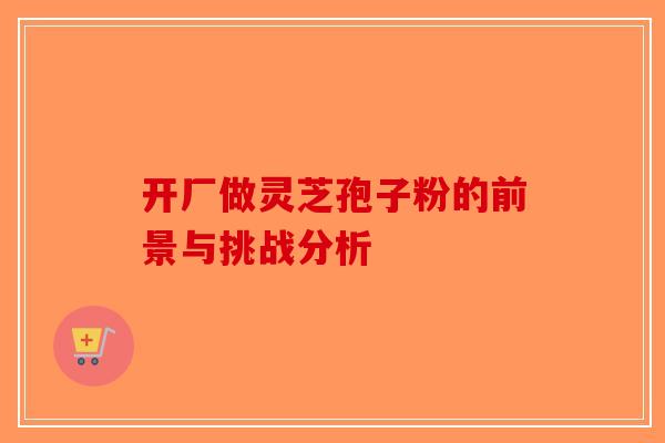 开厂做灵芝孢子粉的前景与挑战分析