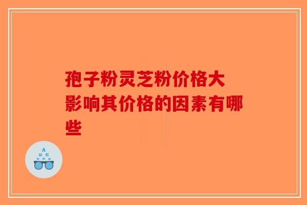 孢子粉灵芝粉价格大 影响其价格的因素有哪些