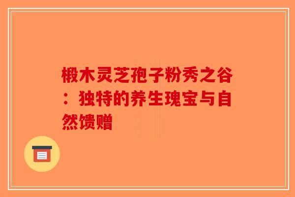 椴木灵芝孢子粉秀之谷：独特的养生瑰宝与自然馈赠