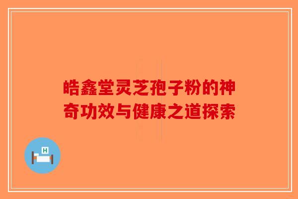 皓鑫堂灵芝孢子粉的神奇功效与健康之道探索