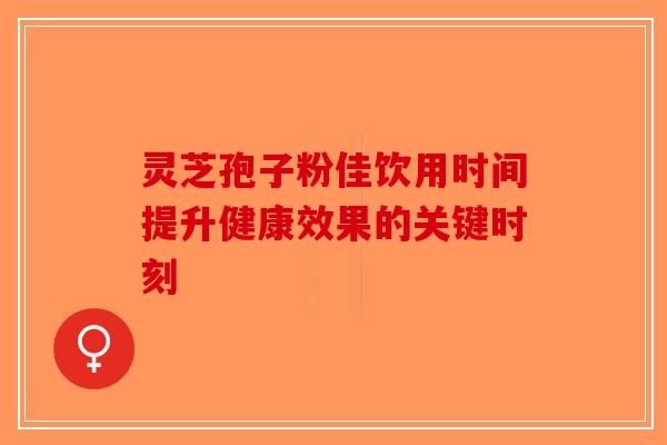 灵芝孢子粉佳饮用时间提升健康效果的关键时刻