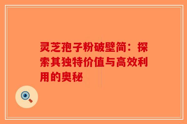 灵芝孢子粉破壁简：探索其独特价值与高效利用的奥秘