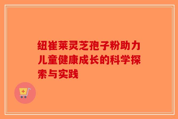纽崔莱灵芝孢子粉助力儿童健康成长的科学探索与实践