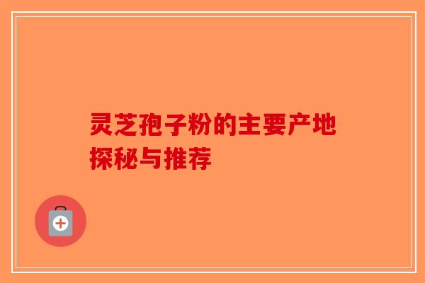 灵芝孢子粉的主要产地探秘与推荐