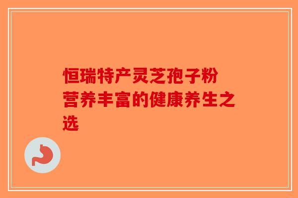 恒瑞特产灵芝孢子粉 营养丰富的健康养生之选