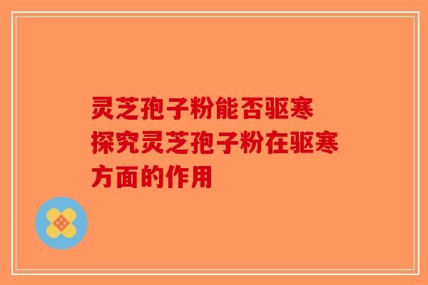 灵芝孢子粉能否驱寒 探究灵芝孢子粉在驱寒方面的作用