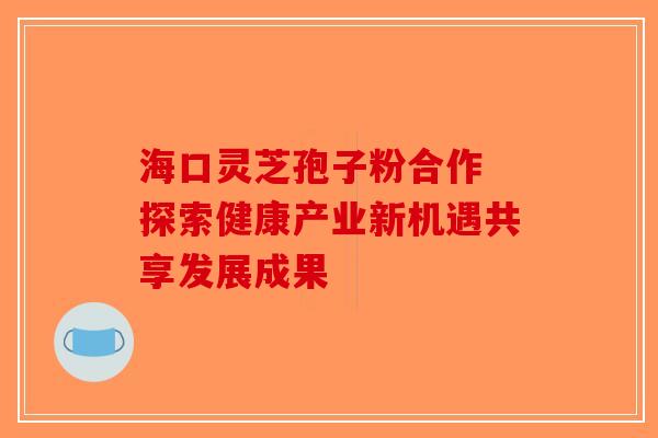 海口灵芝孢子粉合作 探索健康产业新机遇共享发展成果