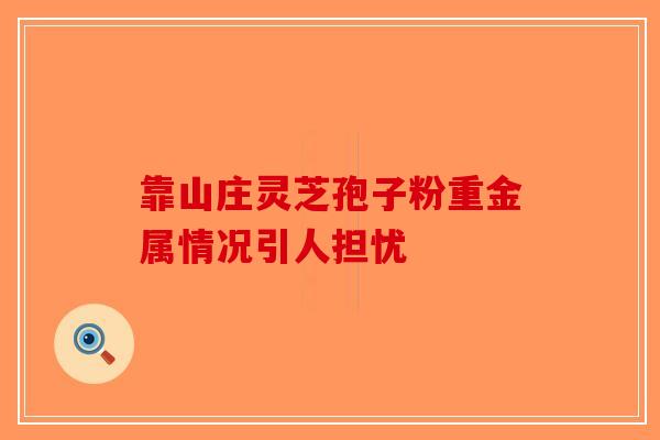 靠山庄灵芝孢子粉重金属情况引人担忧