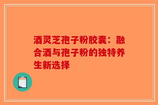 酒灵芝孢子粉胶囊：融合酒与孢子粉的独特养生新选择