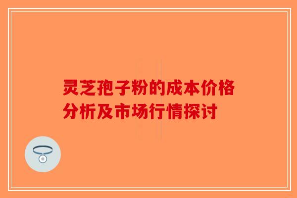 灵芝孢子粉的成本价格分析及市场行情探讨
