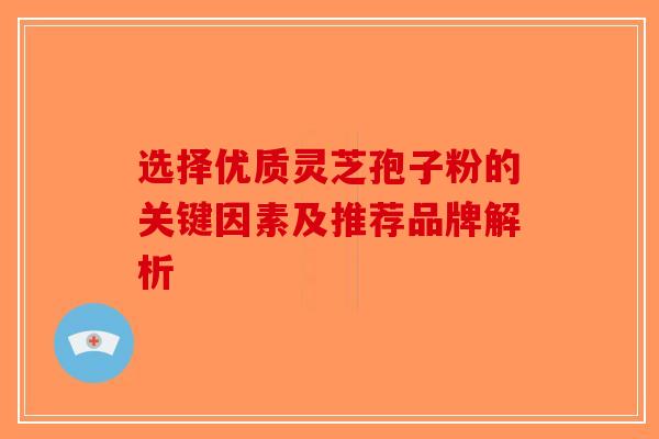 选择优质灵芝孢子粉的关键因素及推荐品牌解析