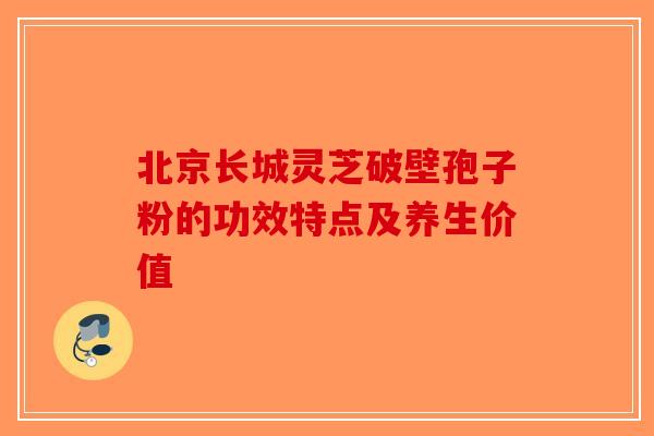 北京长城灵芝破壁孢子粉的功效特点及养生价值