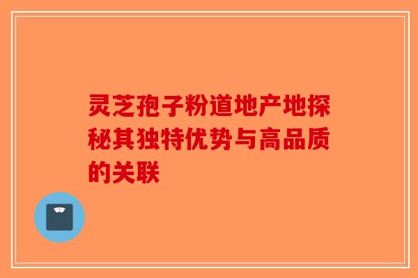 灵芝孢子粉道地产地探秘其独特优势与高品质的关联