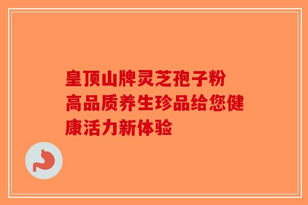 皇顶山牌灵芝孢子粉 高品质养生珍品给您健康活力新体验