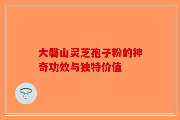 大磐山灵芝孢子粉的神奇功效与独特价值