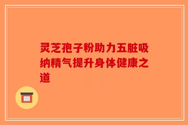 灵芝孢子粉助力五脏吸纳精气提升身体健康之道