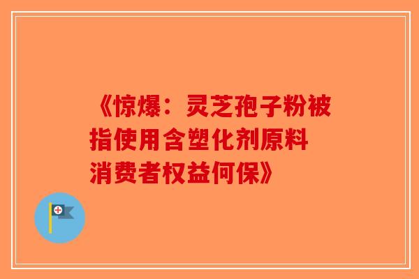 《惊爆：灵芝孢子粉被指使用含塑化剂原料 消费者权益何保》