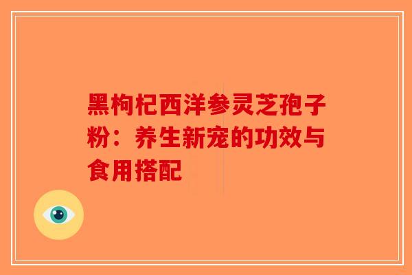 黑枸杞西洋参灵芝孢子粉：养生新宠的功效与食用搭配
