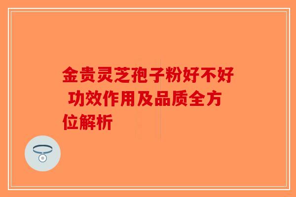 金贵灵芝孢子粉好不好 功效作用及品质全方位解析