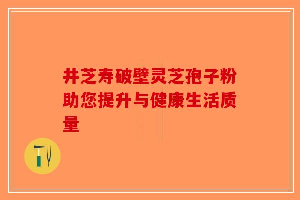 井芝寿破壁灵芝孢子粉助您提升与健康生活质量