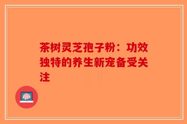 茶树灵芝孢子粉：功效独特的养生新宠备受关注