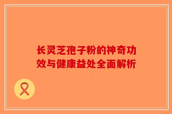 长灵芝孢子粉的神奇功效与健康益处全面解析