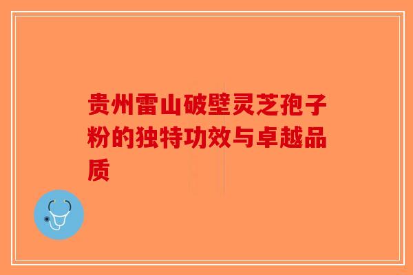 贵州雷山破壁灵芝孢子粉的独特功效与卓越品质