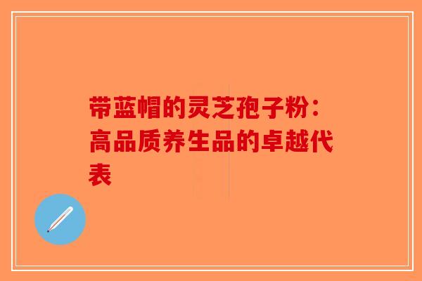 带蓝帽的灵芝孢子粉：高品质养生品的卓越代表