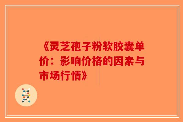《灵芝孢子粉软胶囊单价：影响价格的因素与市场行情》