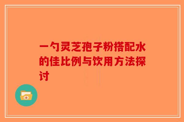 一勺灵芝孢子粉搭配水的佳比例与饮用方法探讨